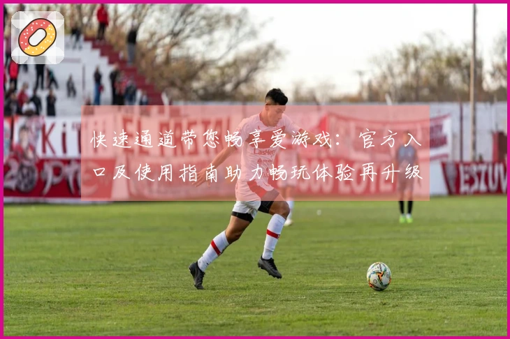 快速通道带您畅享爱游戏:官方入口及使用指南助力畅玩体验再升级