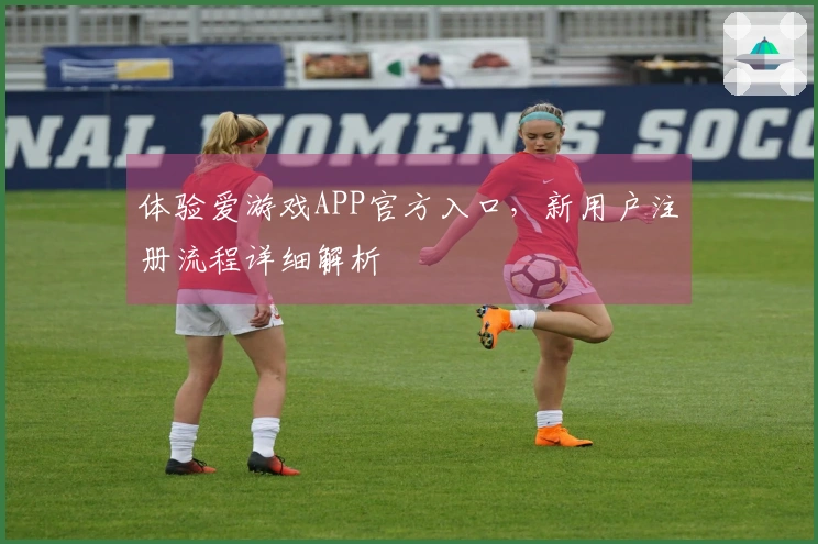 体验爱游戏APP官方入口，新用户注册流程详细解析