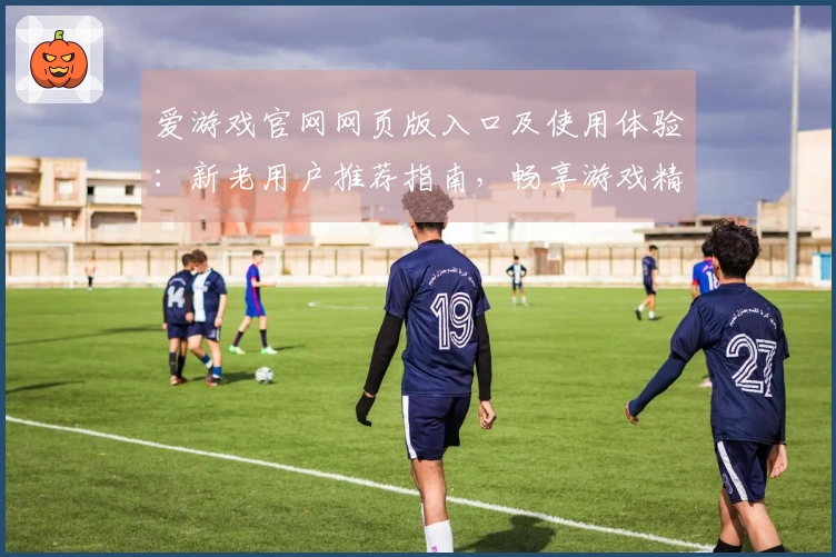 爱游戏官网网页版入口及使用体验：新老用户推荐指南，畅享游戏精彩时刻